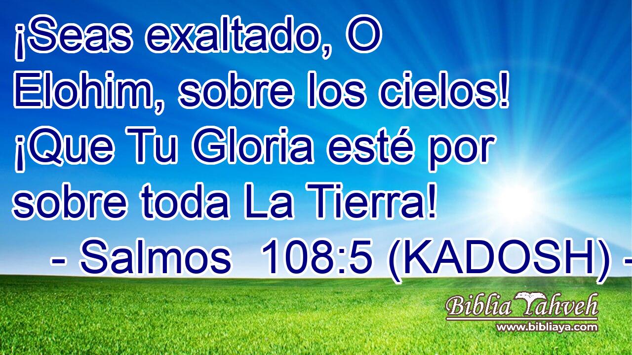  ¡Seas exaltado, O Elohim, sobre los cielos! ¡Que Tu Gloria esté por sobre toda La Tierra! 