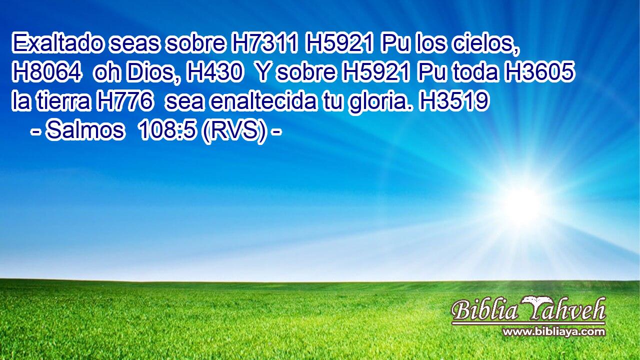 Exaltado seas sobre H7311 H5921 Pu los cielos, H8064  oh Dios, H430  Y sobre H5921 Pu toda H3605  la tierra H776  sea enaltecida tu gloria. H3519  