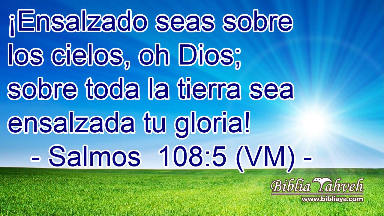  ¡Ensalzado seas sobre los cielos, oh Dios; sobre toda la tierra sea ensalzada tu gloria! 