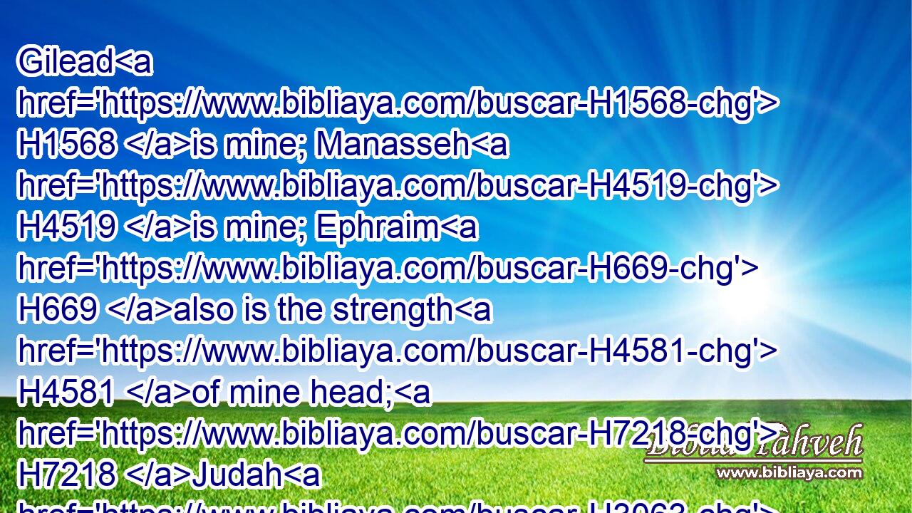 Gilead H1568 is mine; Manasseh H4519 is mine; Ephraim H669 also is the strength H4581 of mine head; H7218 Judah H3063 is my lawgiver;H2710