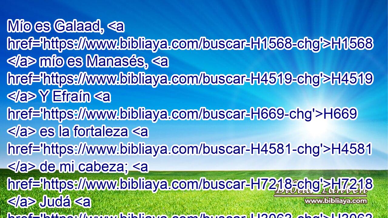 Mío es Galaad, H1568  mío es Manasés, H4519  Y Efraín H669  es la fortaleza H4581  de mi cabeza; H7218  Judá H3063  es mi legislador. H2710 VpAtSM-S 