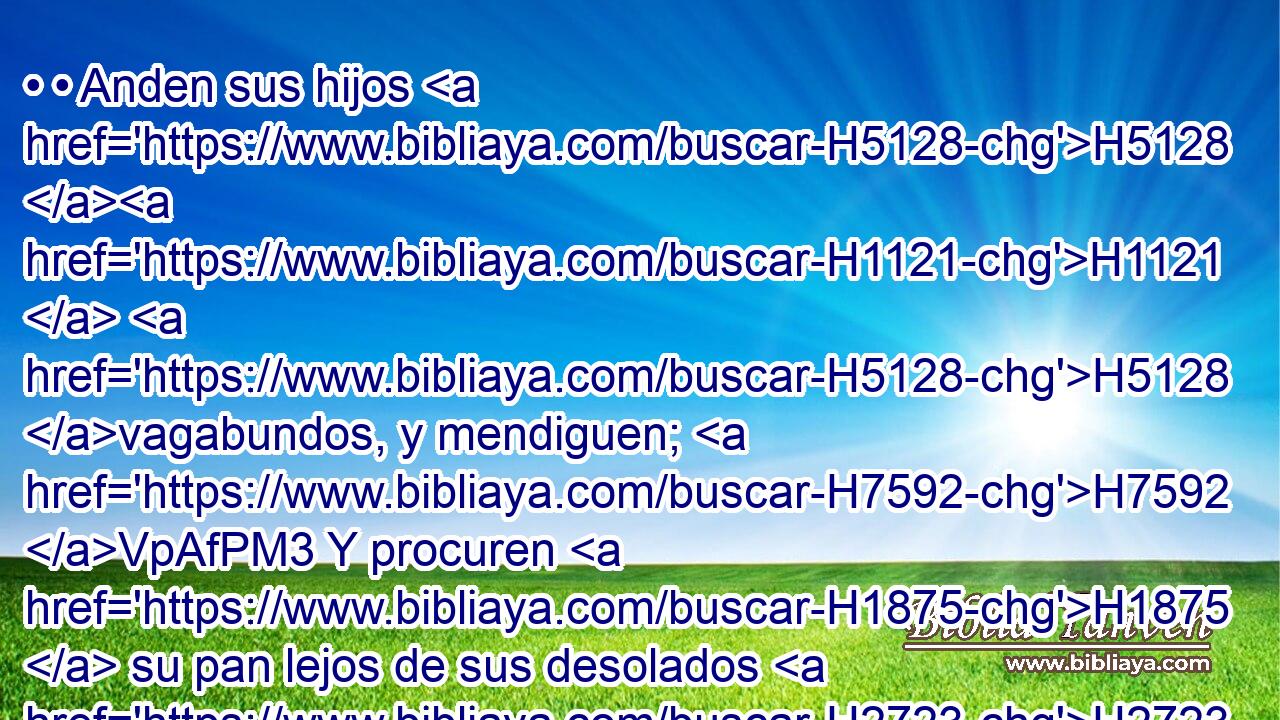 • • Anden sus hijos H5128 H1121  H5128 vagabundos, y mendiguen; H7592 VpAfPM3 Y procuren H1875  su pan lejos de sus desolados H2723  hogares. 