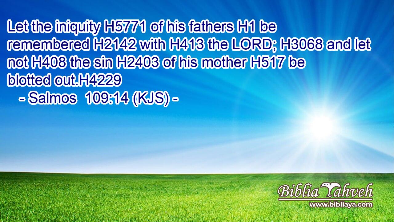 Let the iniquity H5771 of his fathers H1 be remembered H2142 with H413 the LORD; H3068 and let not H408 the sin H2403 of his mother H517 be blotted out.H4229