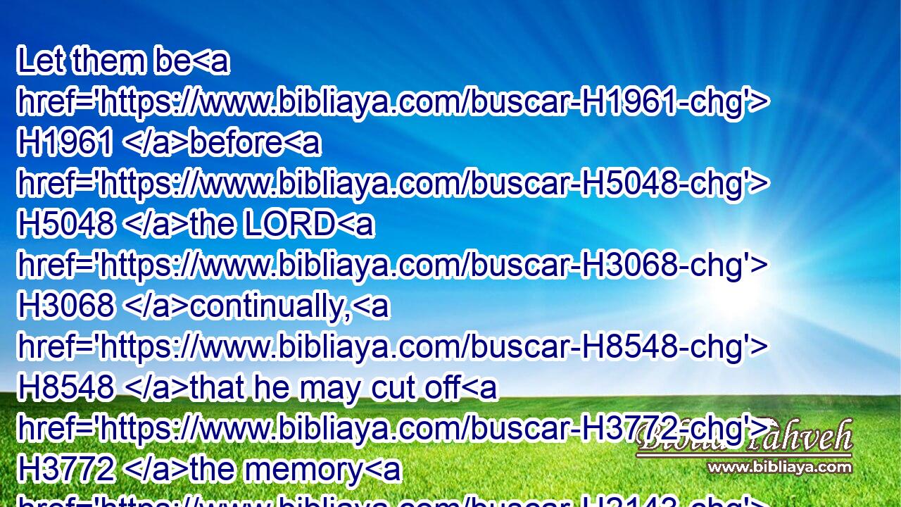 Let them be H1961 before H5048 the LORD H3068 continually, H8548 that he may cut off H3772 the memory H2143 of them from the earth. H4480 H776
