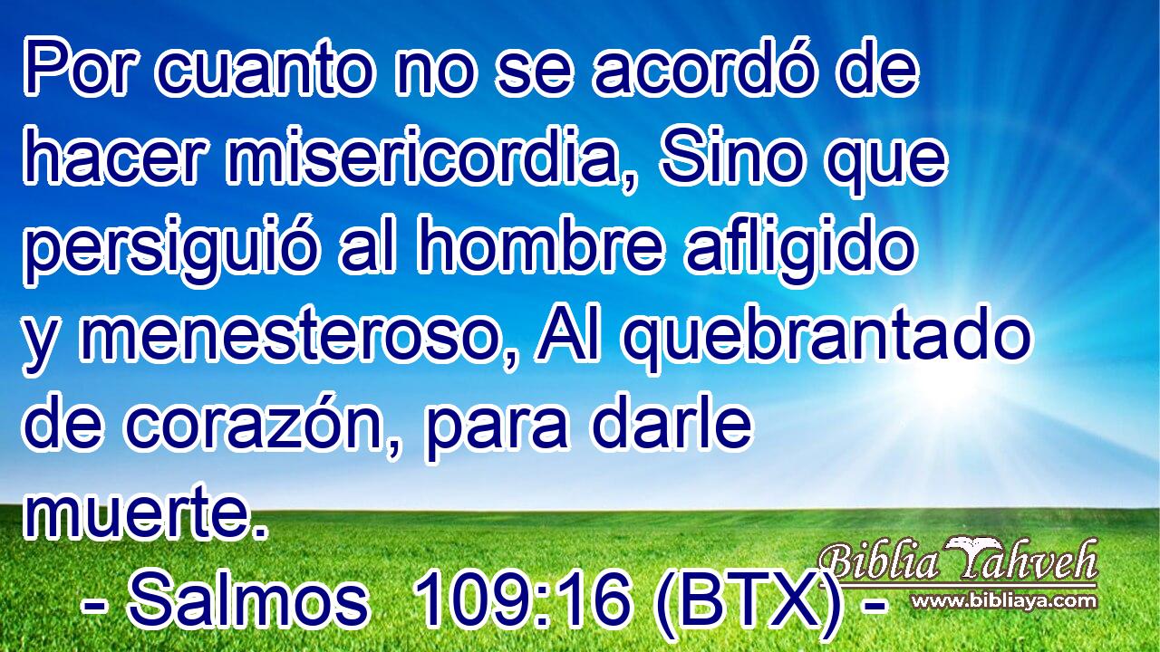 Por cuanto no se acordó de hacer misericordia, Sino que persiguió al hombre afligido y menesteroso, Al quebrantado de corazón, para darle muerte.