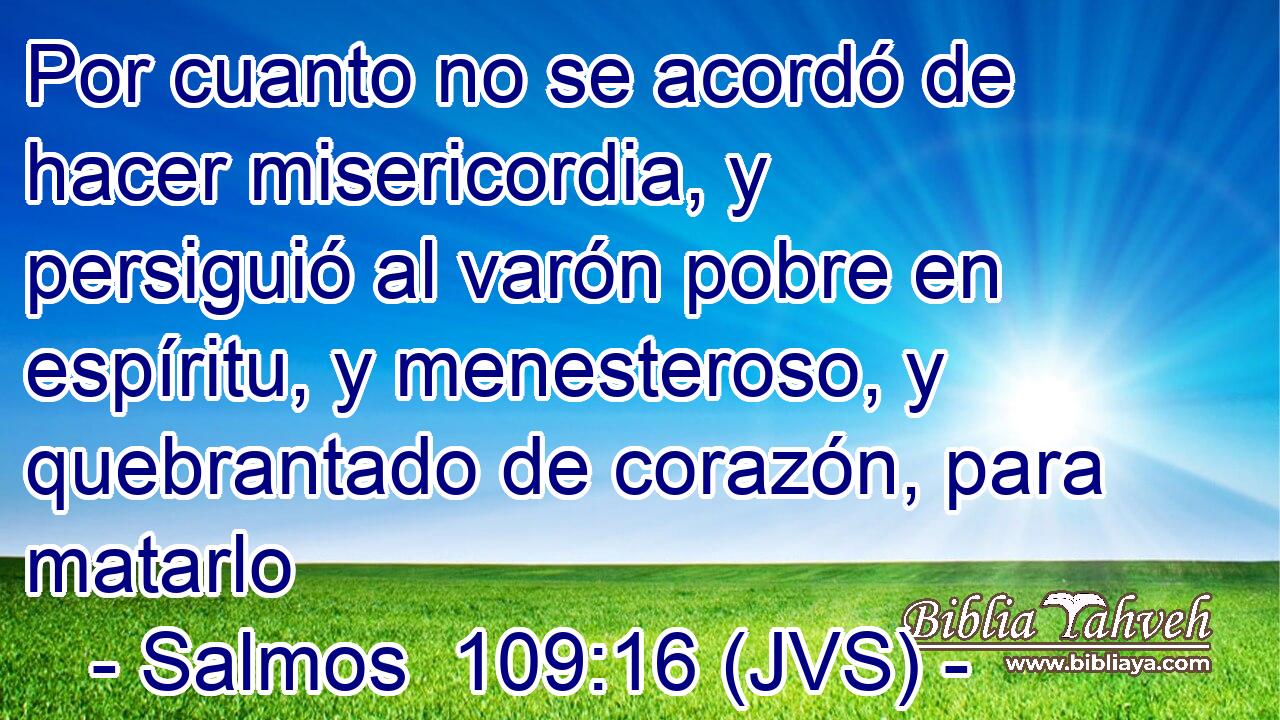 Por cuanto no se acordó de hacer misericordia, y persiguió al varón pobre en espíritu, y menesteroso, y quebrantado de corazón, para matarlo