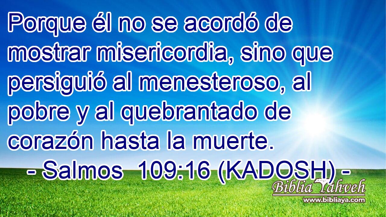  Porque él no se acordó de mostrar misericordia, sino que persiguió al menesteroso, al pobre y al quebrantado de corazón hasta la muerte. 