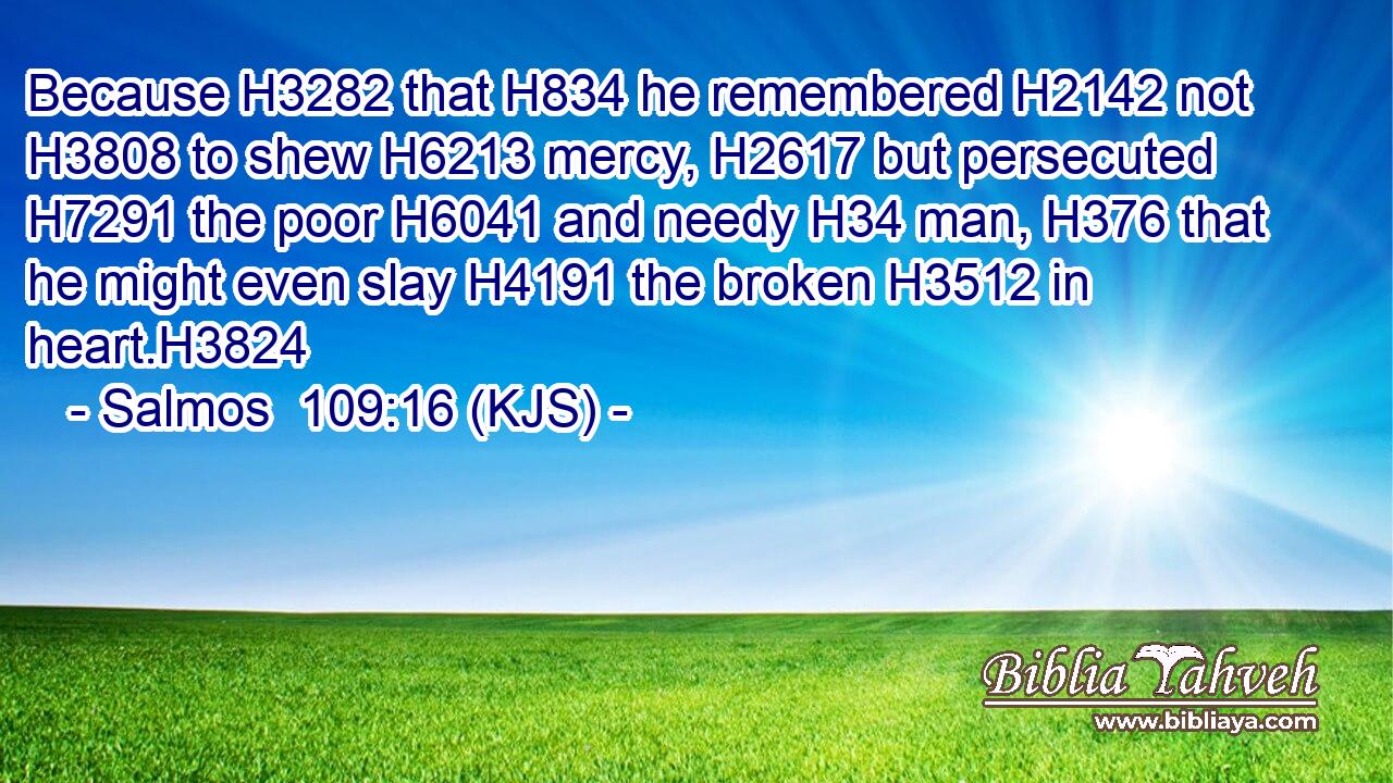 Because H3282 that H834 he remembered H2142 not H3808 to shew H6213 mercy, H2617 but persecuted H7291 the poor H6041 and needy H34 man, H376 that he might even slay H4191 the broken H3512 in heart.H3824