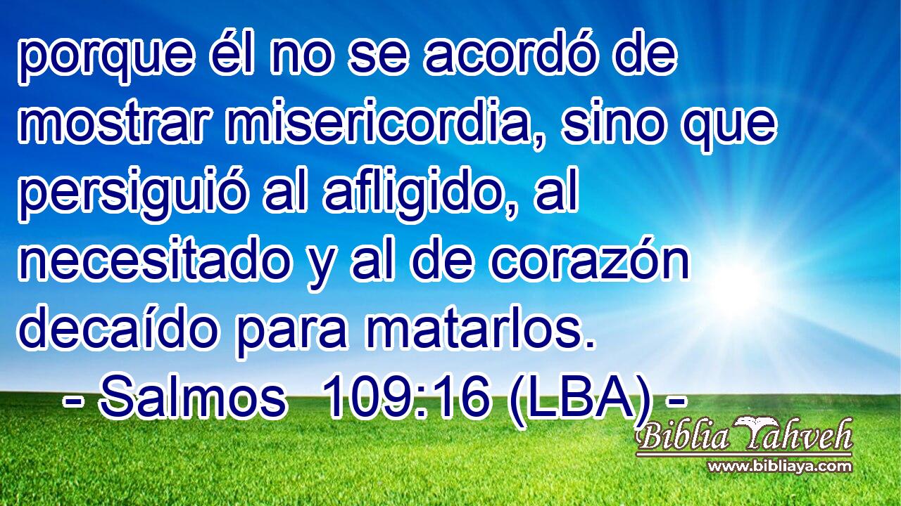 porque él no se acordó de mostrar misericordia, sino que persiguió al afligido, al necesitado y al de corazón decaído para matarlos.