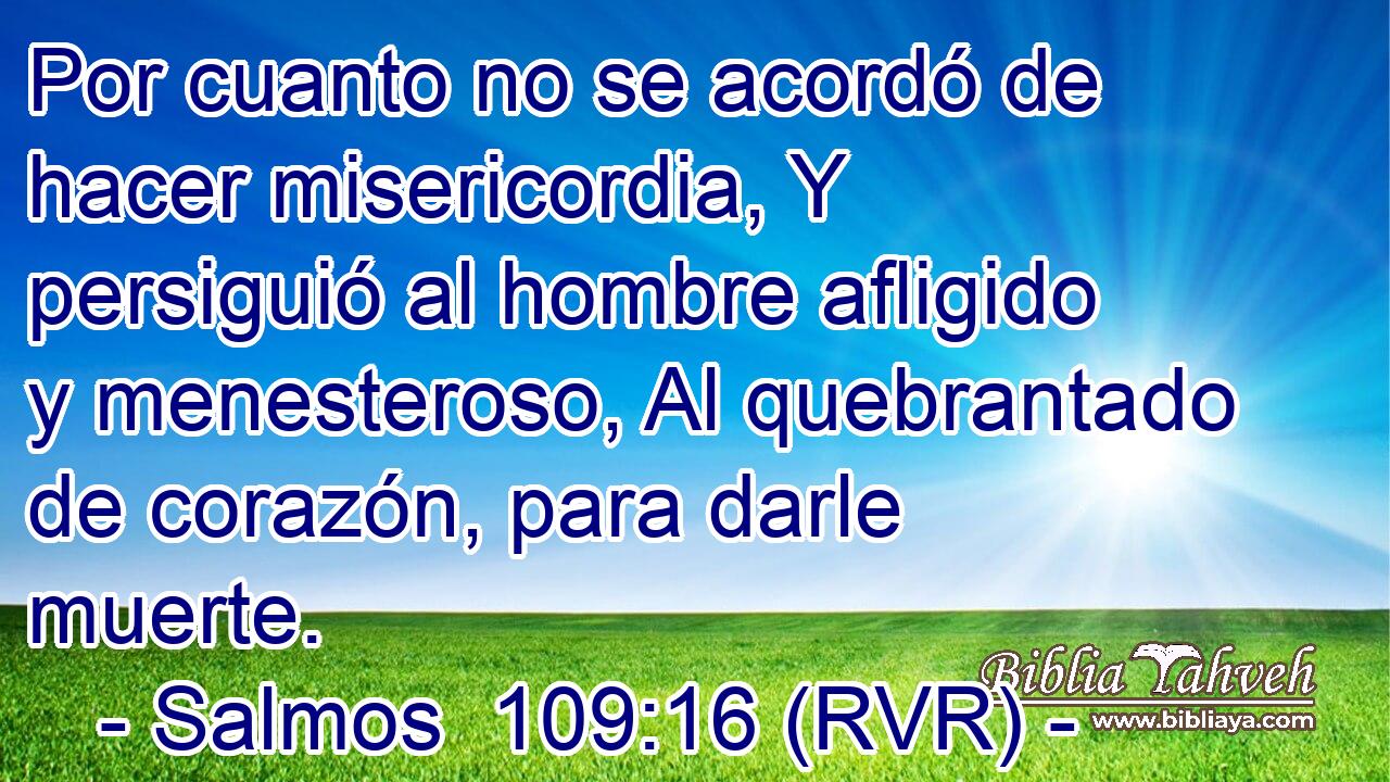 Por cuanto no se acordó de hacer misericordia, Y persiguió al hombre afligido y menesteroso, Al quebrantado de corazón, para darle muerte.