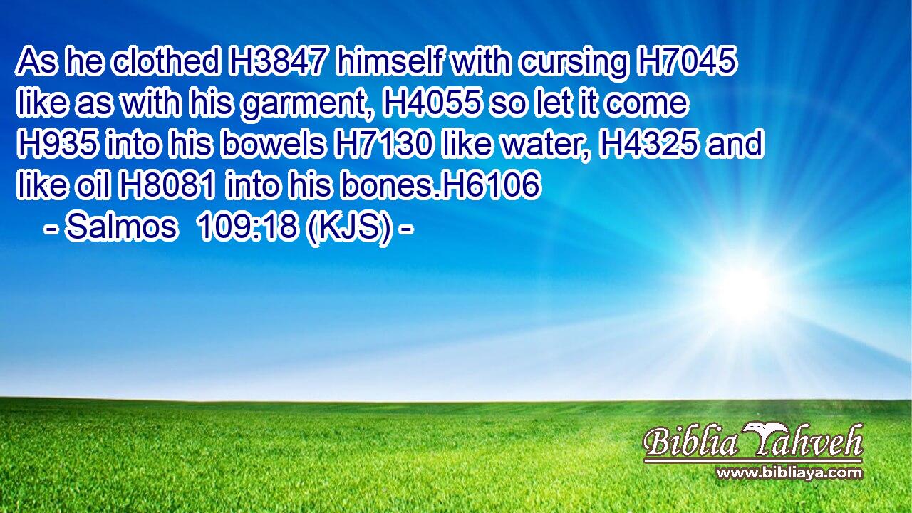 As he clothed H3847 himself with cursing H7045 like as with his garment, H4055 so let it come H935 into his bowels H7130 like water, H4325 and like oil H8081 into his bones.H6106