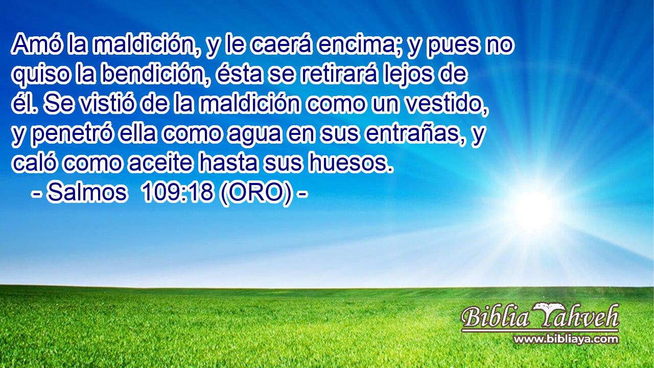  Amó la maldición, y le caerá encima; y pues no quiso la bendición, ésta se retirará lejos de él. Se vistió de la maldición como un vestido, y penetró ella como agua en sus entrañas, y caló como aceite hasta sus huesos. 