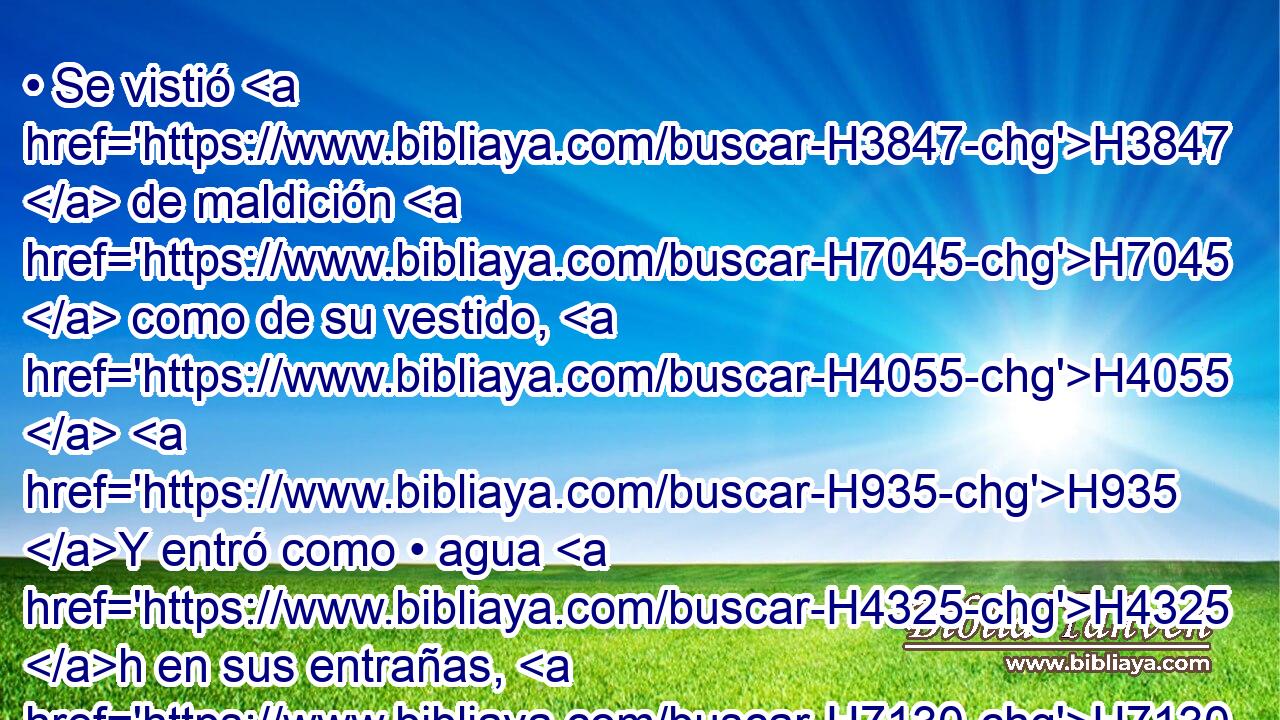 • Se vistió H3847  de maldición H7045  como de su vestido, H4055  H935 Y entró como • agua H4325 h en sus entrañas, H7130  Y como • aceite H8081 h en sus huesos. H6106  