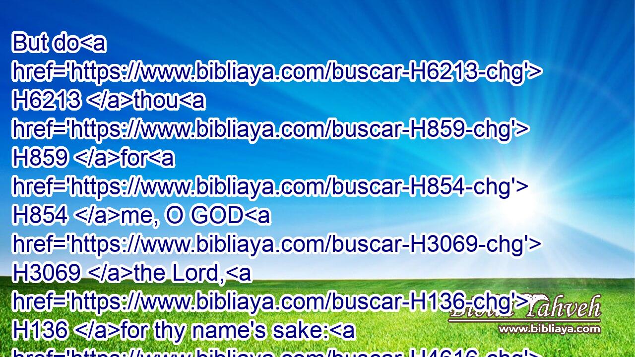 But do H6213 thou H859 for H854 me, O GOD H3069 the Lord, H136 for thy name's sake: H4616  H8034 because H3588 thy mercy H2617 is good, H2896 deliver H5337 thou me.