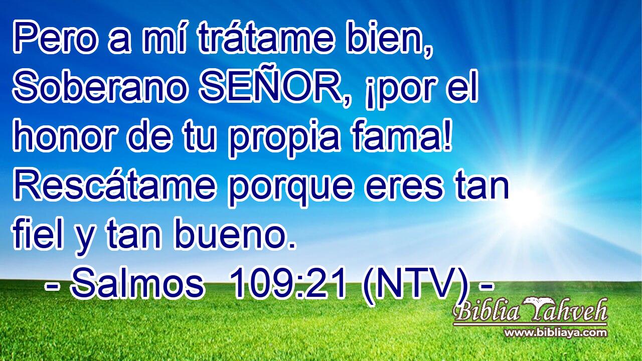 Pero a mí trátame bien, Soberano SEÑOR, ¡por el honor de tu propia fama! Rescátame porque eres tan fiel y tan bueno.