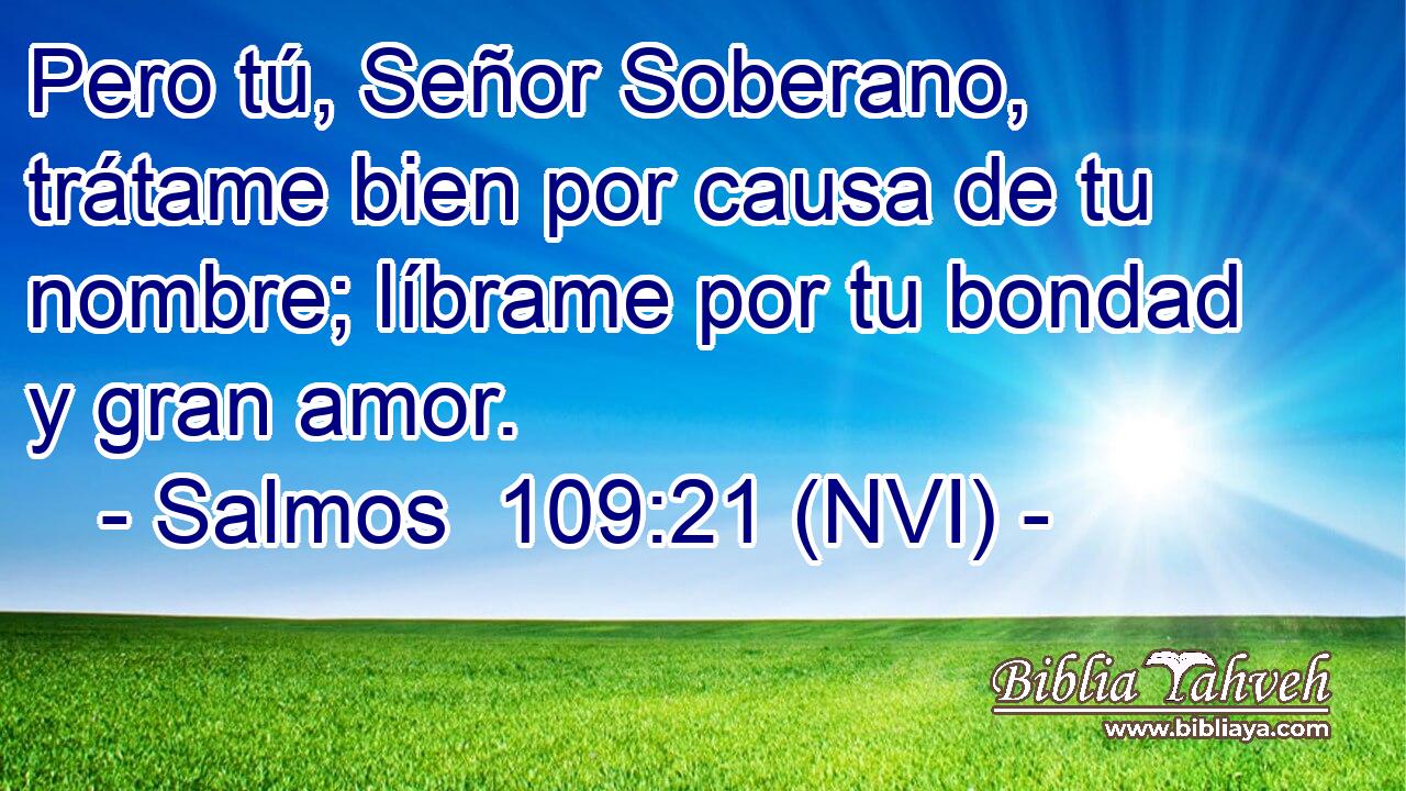 Pero tú, Señor Soberano, trátame bien por causa de tu nombre; líbrame por tu bondad y gran amor. 
