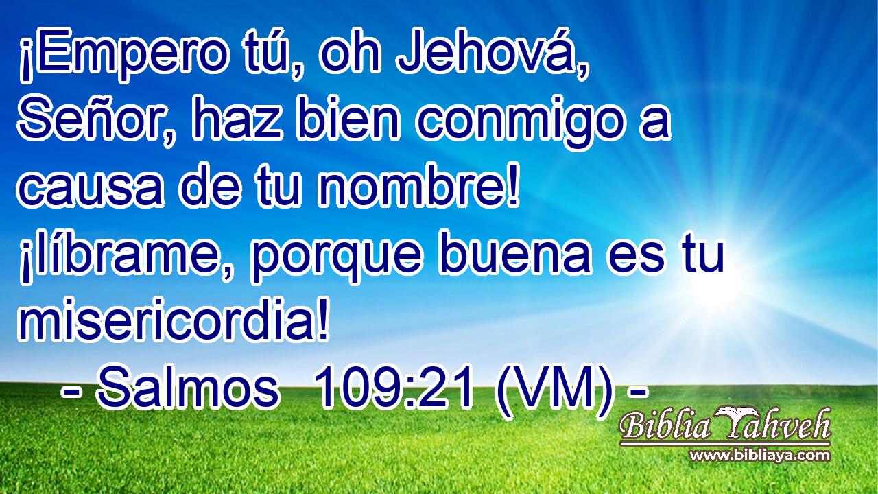  ¡Empero tú, oh Jehová, Señor, haz bien conmigo a causa de tu nombre! ¡líbrame, porque buena es tu misericordia! 