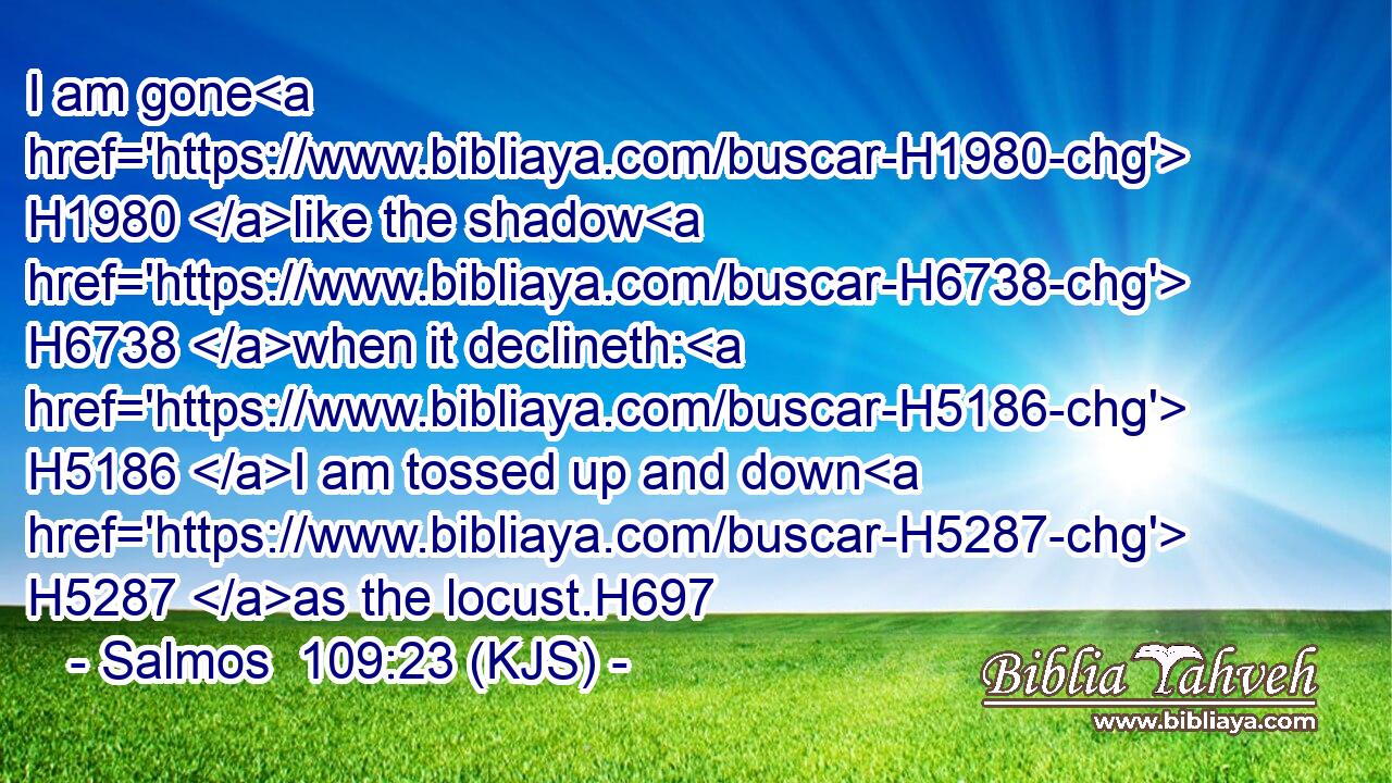 I am gone H1980 like the shadow H6738 when it declineth: H5186 I am tossed up and down H5287 as the locust.H697