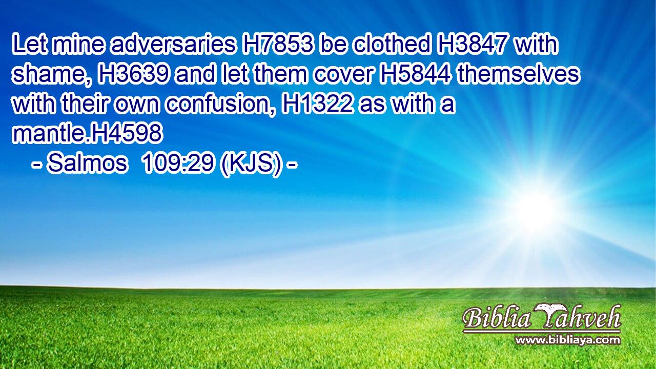 Let mine adversaries H7853 be clothed H3847 with shame, H3639 and let them cover H5844 themselves with their own confusion, H1322 as with a mantle.H4598
