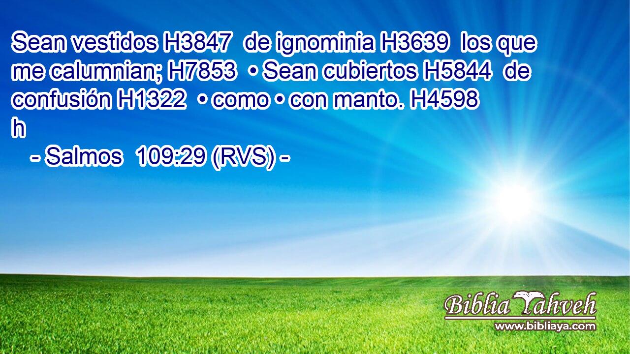 Sean vestidos H3847  de ignominia H3639  los que me calumnian; H7853  • Sean cubiertos H5844  de confusión H1322  • como • con manto. H4598 h 