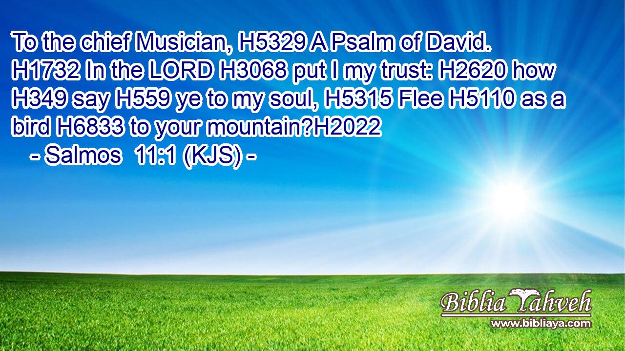 To the chief Musician, H5329 A Psalm of David. H1732 In the LORD H3068 put I my trust: H2620 how H349 say H559 ye to my soul, H5315 Flee H5110 as a bird H6833 to your mountain?H2022