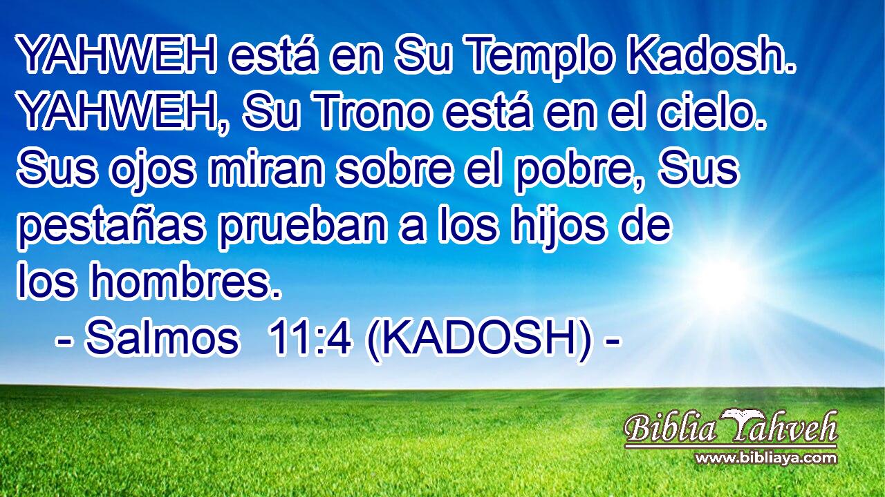  YAHWEH está en Su Templo Kadosh. YAHWEH, Su Trono está en el cielo. Sus ojos miran sobre el pobre, Sus pestañas prueban a los hijos de los hombres. 