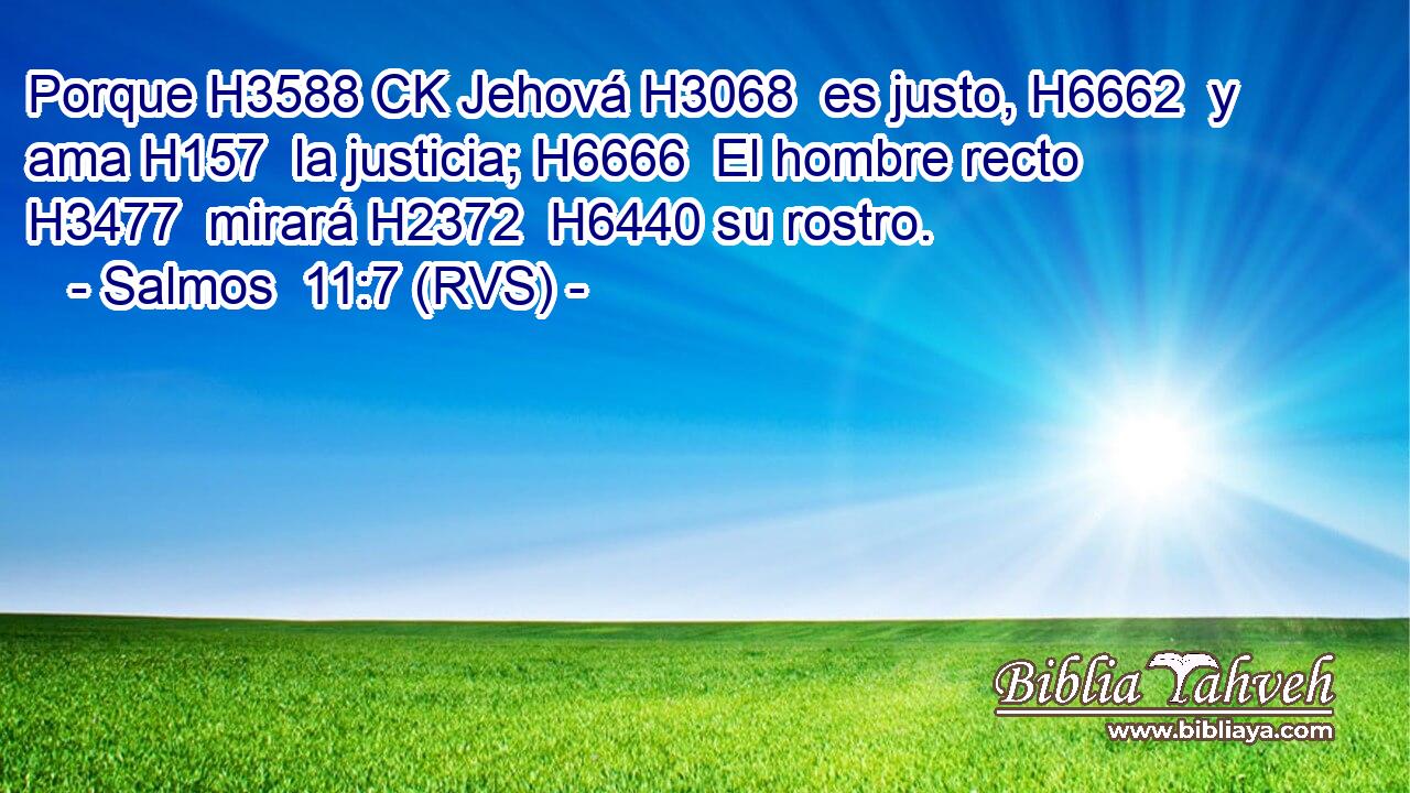 Porque H3588 CK Jehová H3068  es justo, H6662  y ama H157  la justicia; H6666  El hombre recto H3477  mirará H2372  H6440 su rostro. 