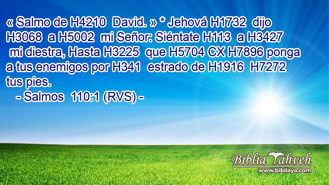« Salmo de H4210  David. » * Jehová H1732  dijo H3068  a H5002  mi Señor: Siéntate H113  a H3427  mi diestra, Hasta H3225  que H5704 CX H7896 ponga a tus enemigos por H341  estrado de H1916  H7272 tus pies. 