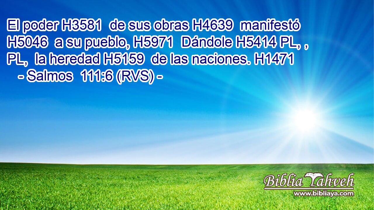 El poder H3581  de sus obras H4639  manifestó H5046  a su pueblo, H5971  Dándole H5414 PL, , PL,  la heredad H5159  de las naciones. H1471  