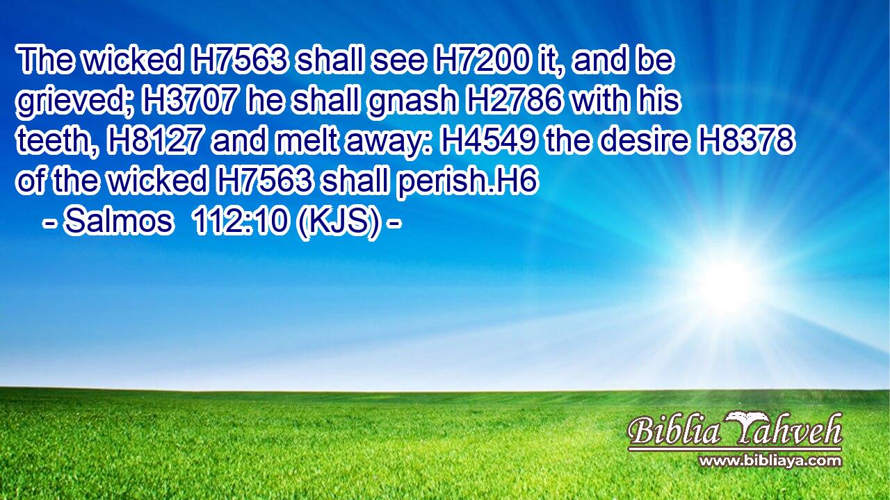 The wicked H7563 shall see H7200 it, and be grieved; H3707 he shall gnash H2786 with his teeth, H8127 and melt away: H4549 the desire H8378 of the wicked H7563 shall perish.H6