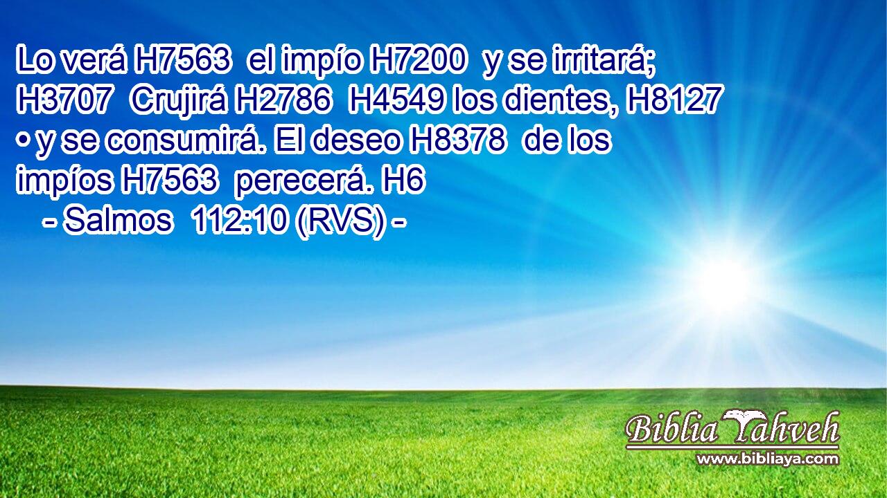 Lo verá H7563  el impío H7200  y se irritará; H3707  Crujirá H2786  H4549 los dientes, H8127  • y se consumirá. El deseo H8378  de los impíos H7563  perecerá. H6  