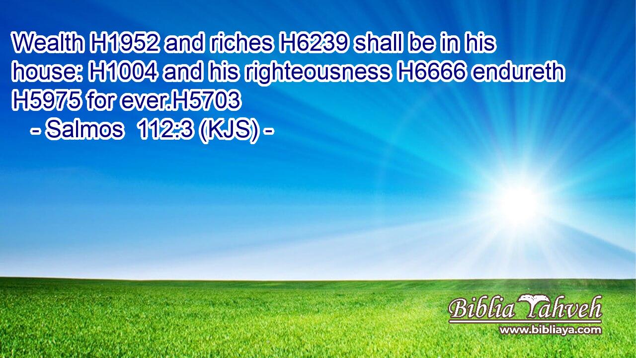 Wealth H1952 and riches H6239 shall be in his house: H1004 and his righteousness H6666 endureth H5975 for ever.H5703