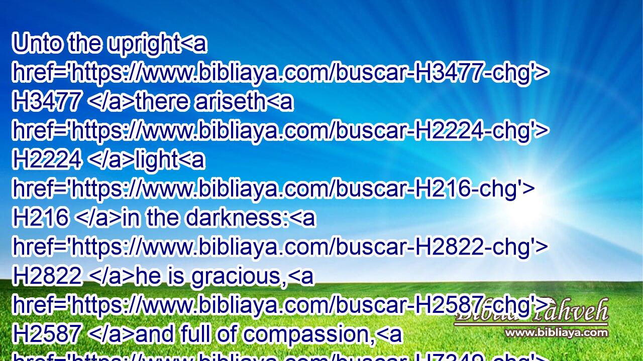Unto the upright H3477 there ariseth H2224 light H216 in the darkness: H2822 he is gracious, H2587 and full of compassion, H7349 and righteous.H6662
