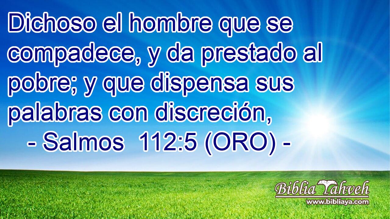  Dichoso el hombre que se compadece, y da prestado al pobre; y que dispensa sus palabras con discreción, 
