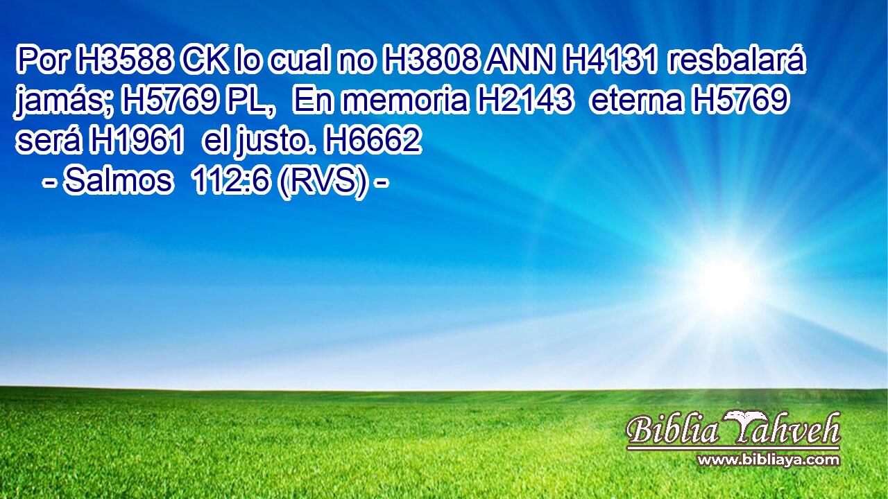 Por H3588 CK lo cual no H3808 ANN H4131 resbalará jamás; H5769 PL,  En memoria H2143  eterna H5769  será H1961  el justo. H6662  