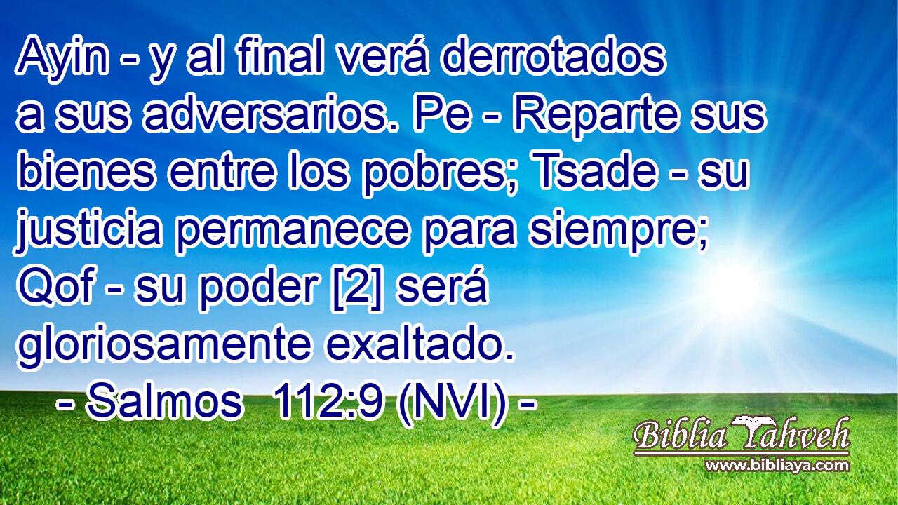  Ayin - y al final verá derrotados a sus adversarios. Pe - Reparte sus bienes entre los pobres; Tsade - su justicia permanece para siempre; Qof - su poder [2] será gloriosamente exaltado. 