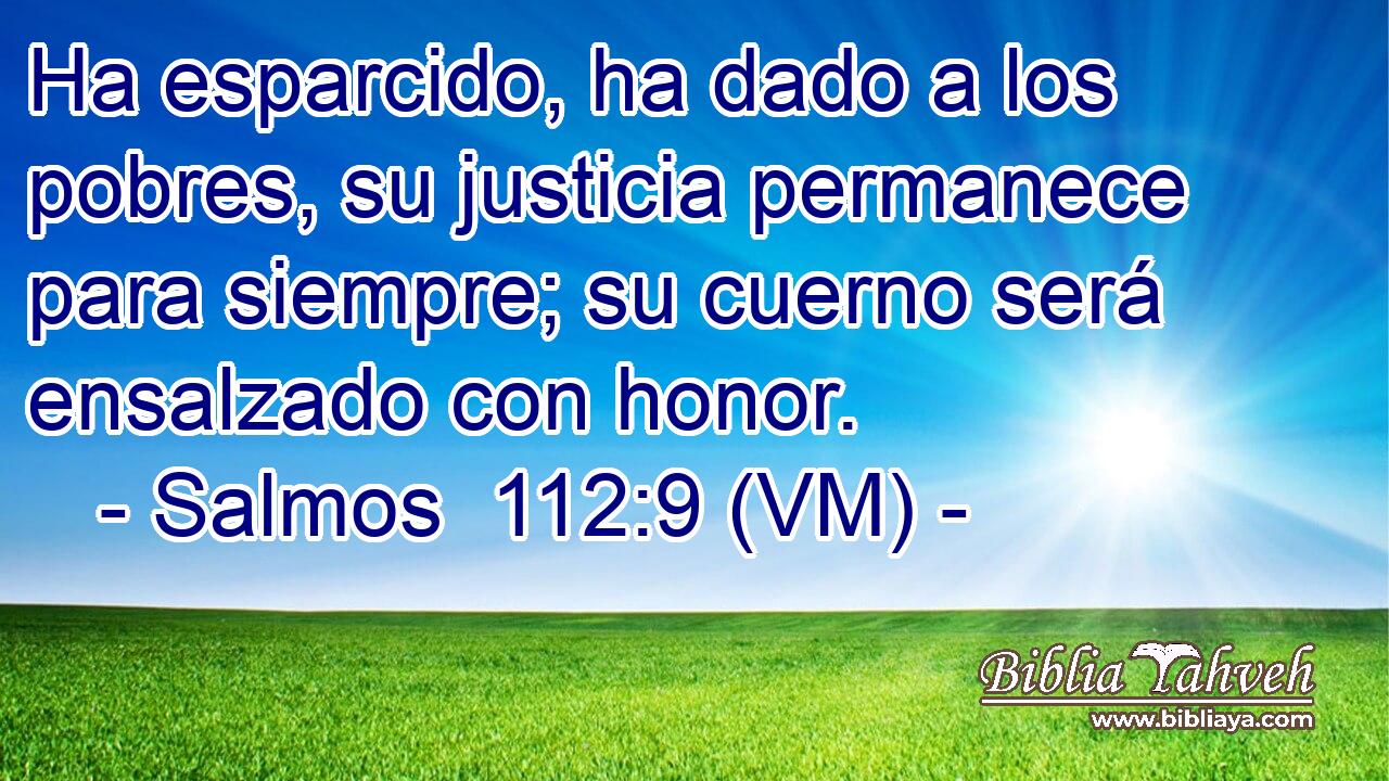  Ha esparcido, ha dado a los pobres, su justicia permanece para siempre; su cuerno será ensalzado con honor. 