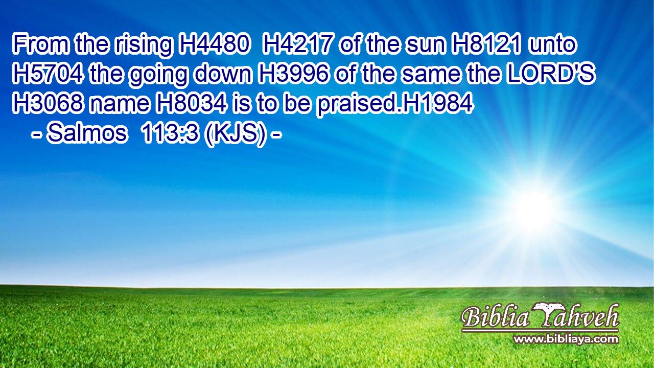 From the rising H4480  H4217 of the sun H8121 unto H5704 the going down H3996 of the same the LORD'S H3068 name H8034 is to be praised.H1984