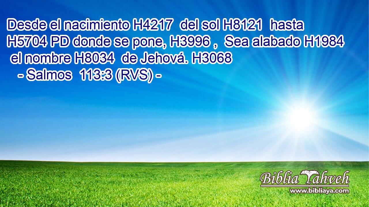 Desde el nacimiento H4217  del sol H8121  hasta H5704 PD donde se pone, H3996 ,  Sea alabado H1984  el nombre H8034  de Jehová. H3068  
