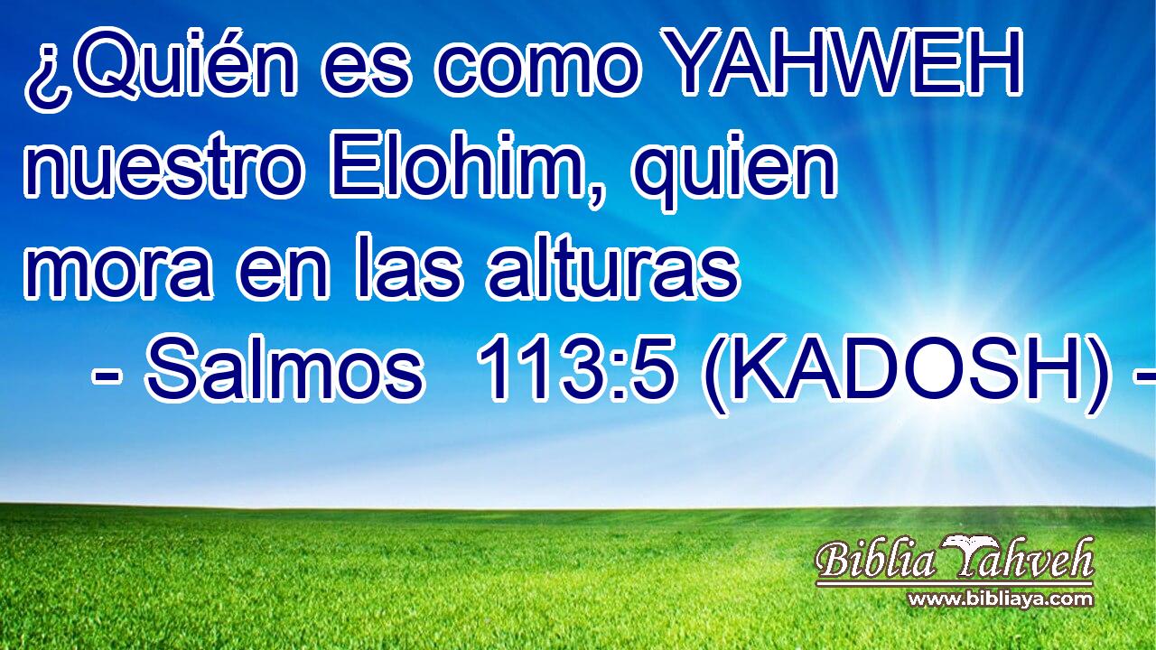  ¿Quién es como YAHWEH nuestro Elohim, quien mora en las alturas 