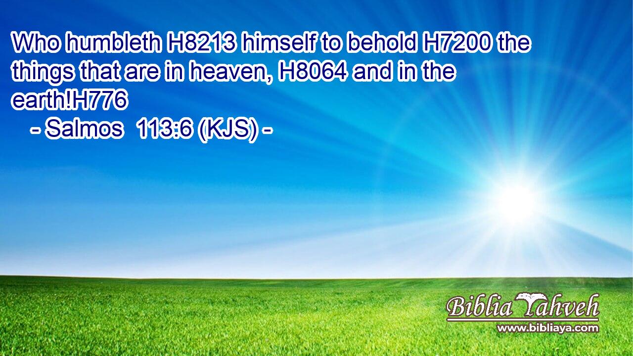 Who humbleth H8213 himself to behold H7200 the things that are in heaven, H8064 and in the earth!H776