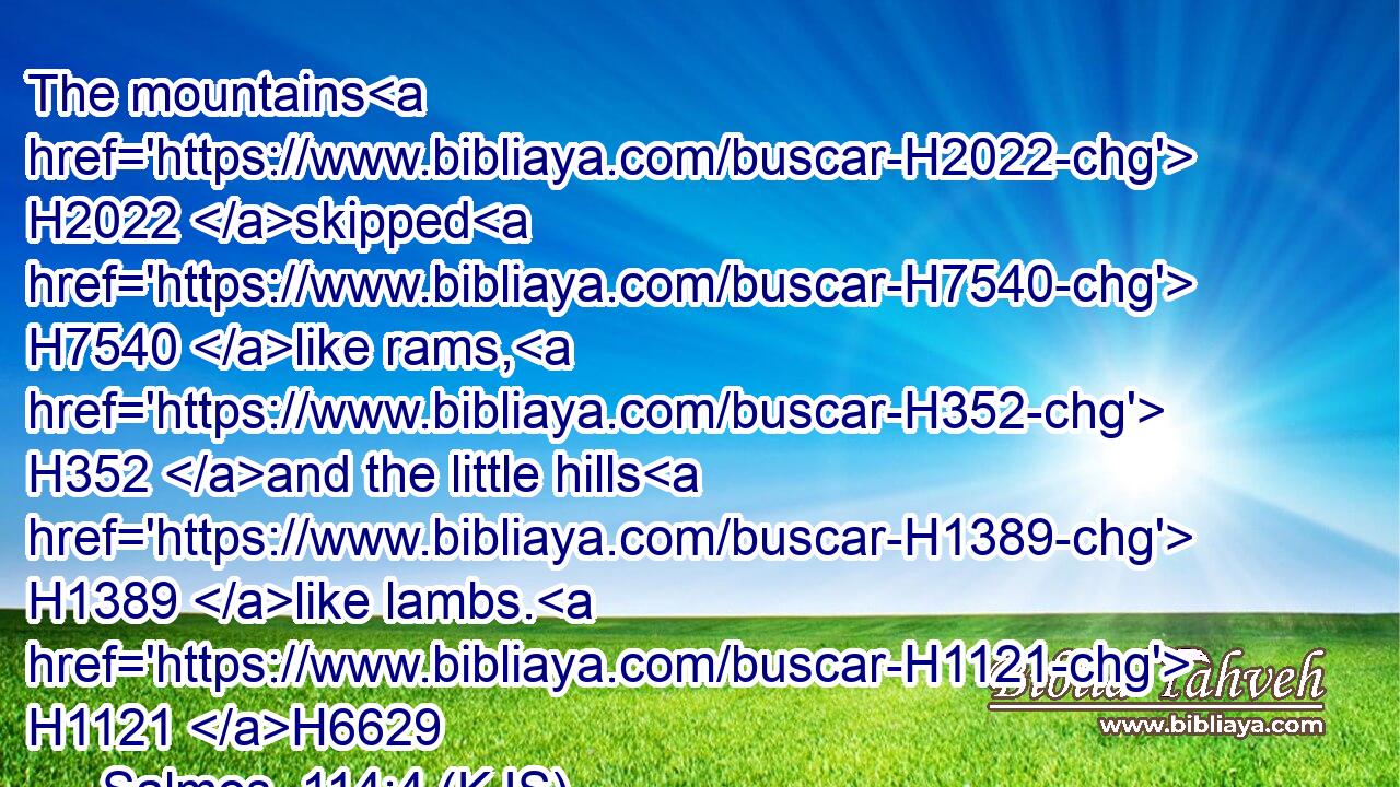 The mountains H2022 skipped H7540 like rams, H352 and the little hills H1389 like lambs. H1121 H6629