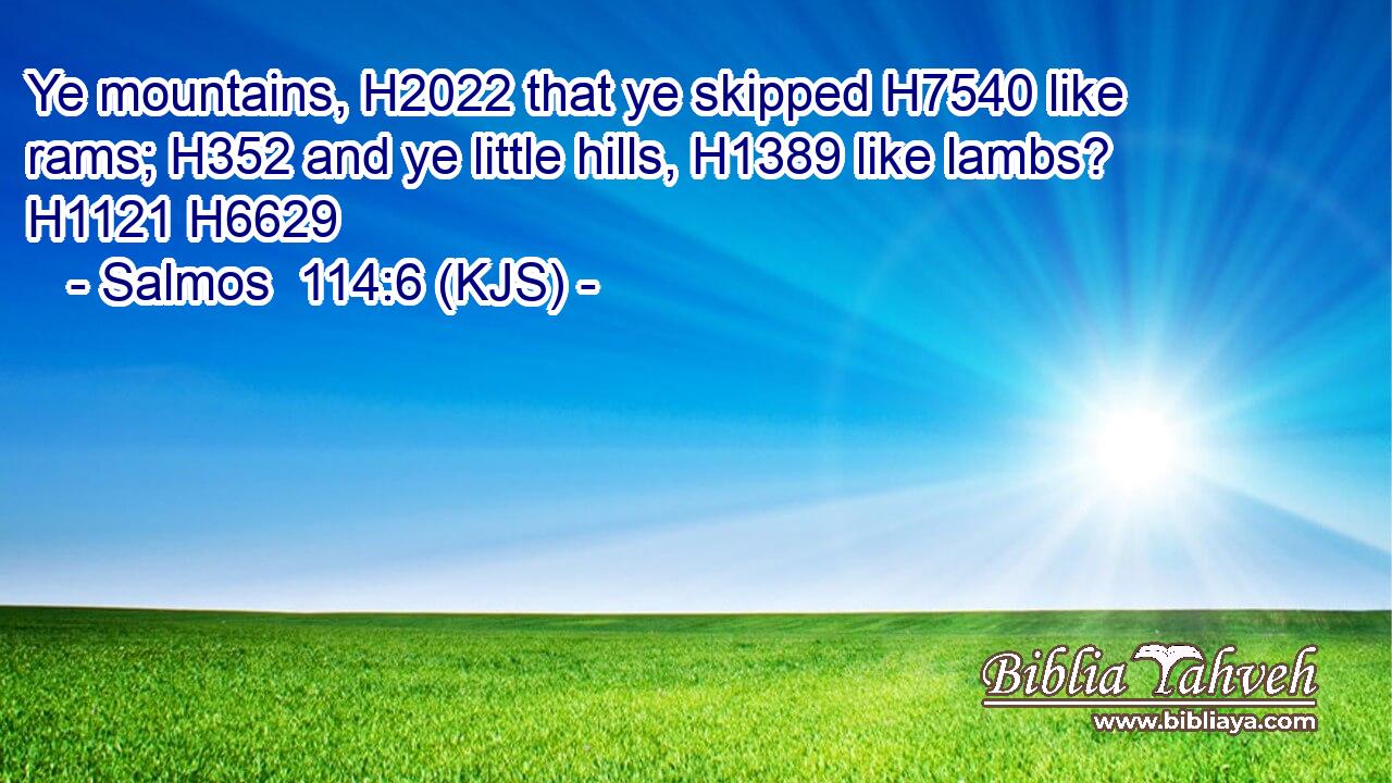 Ye mountains, H2022 that ye skipped H7540 like rams; H352 and ye little hills, H1389 like lambs? H1121 H6629