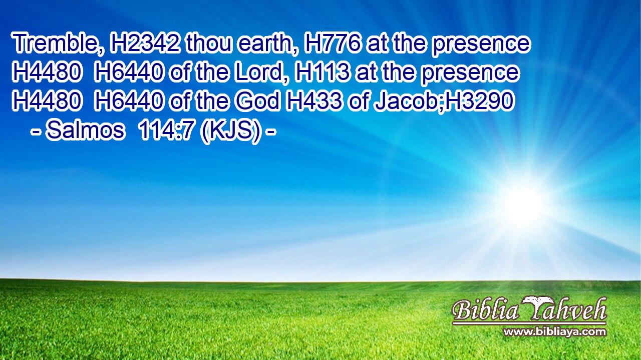 Tremble, H2342 thou earth, H776 at the presence H4480  H6440 of the Lord, H113 at the presence H4480  H6440 of the God H433 of Jacob;H3290