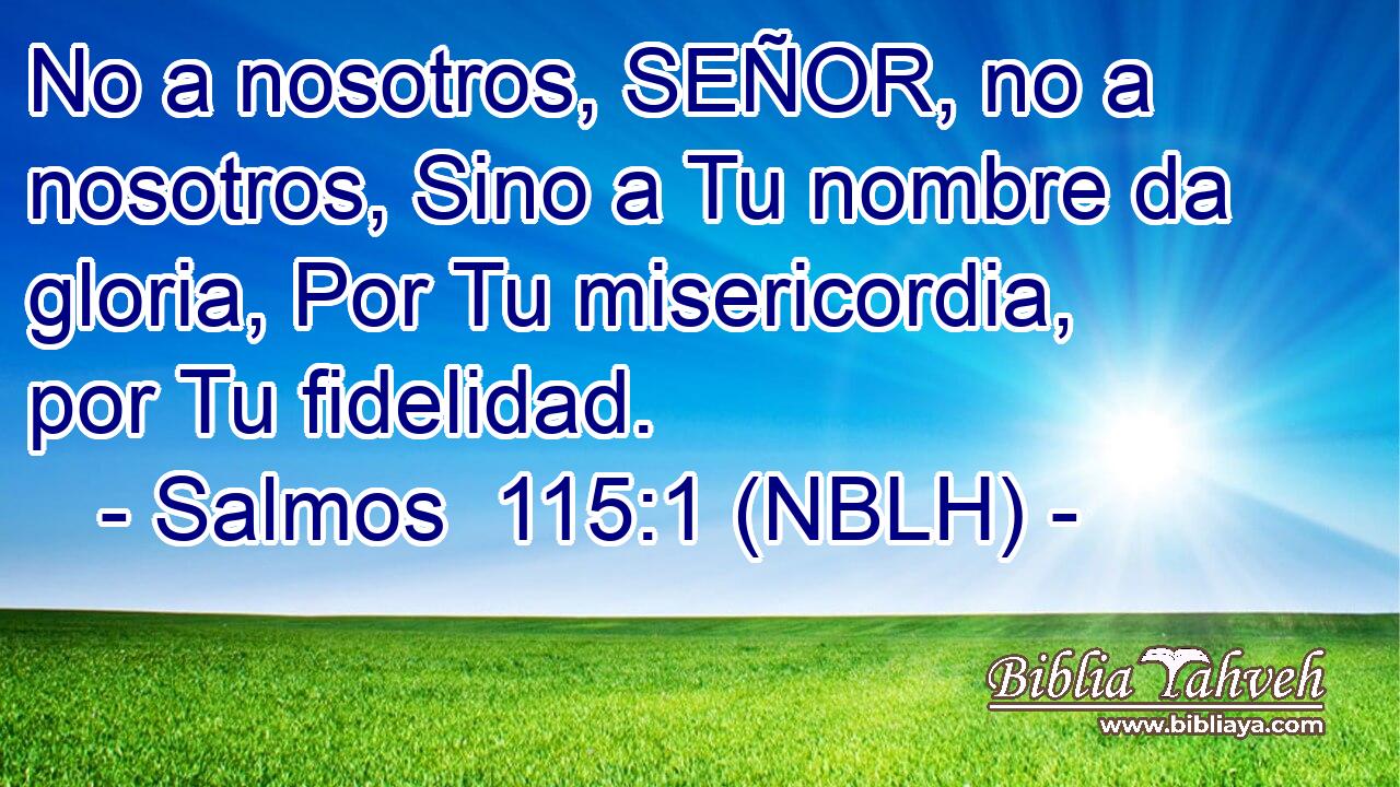  No a nosotros, SEÑOR, no a nosotros, Sino a Tu nombre da gloria, Por Tu misericordia, por Tu fidelidad. 