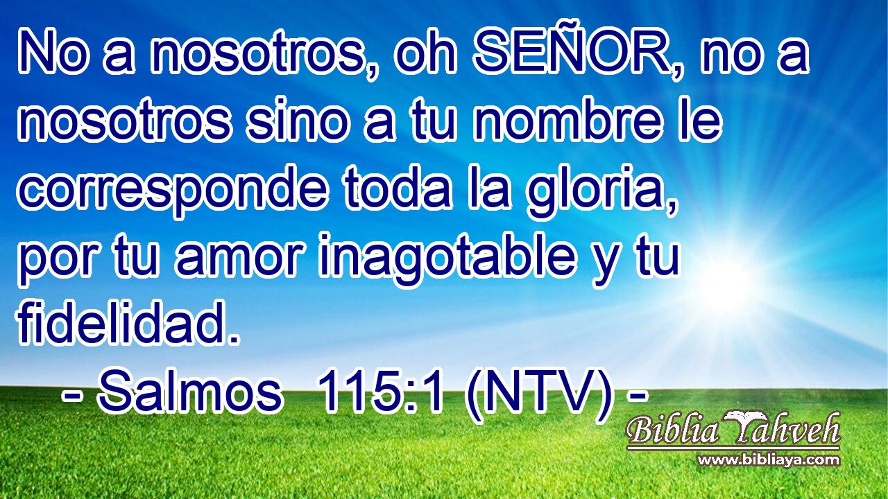 No a nosotros, oh SEÑOR, no a nosotros sino a tu nombre le corresponde toda la gloria, por tu amor inagotable y tu fidelidad.