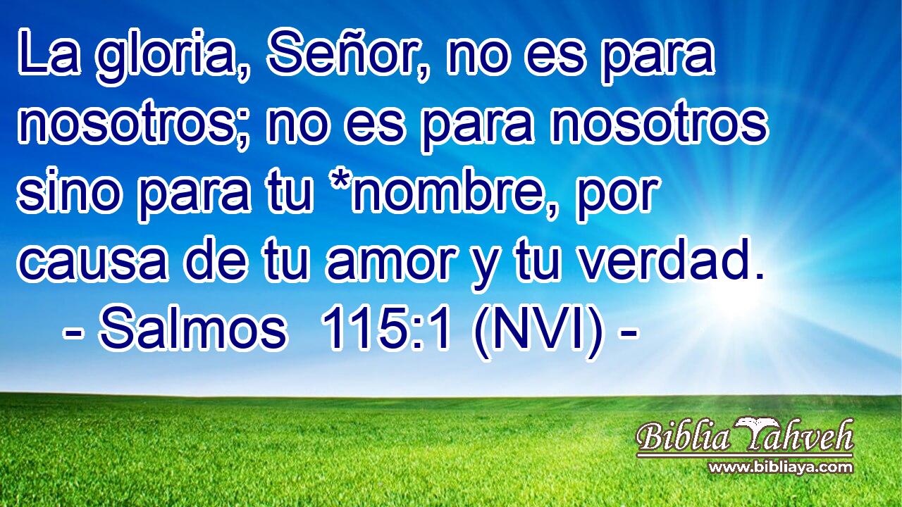  La gloria, Señor, no es para nosotros; no es para nosotros sino para tu *nombre, por causa de tu amor y tu verdad. 