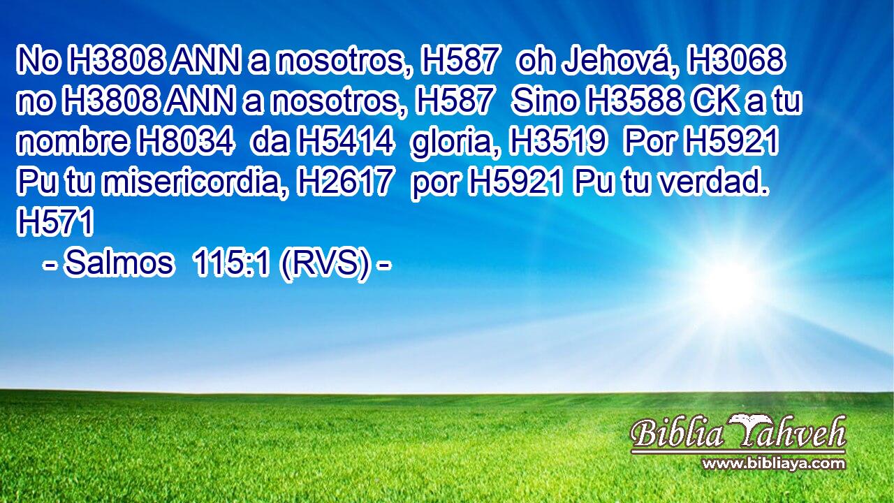 No H3808 ANN a nosotros, H587  oh Jehová, H3068  no H3808 ANN a nosotros, H587  Sino H3588 CK a tu nombre H8034  da H5414  gloria, H3519  Por H5921 Pu tu misericordia, H2617  por H5921 Pu tu verdad. H571  