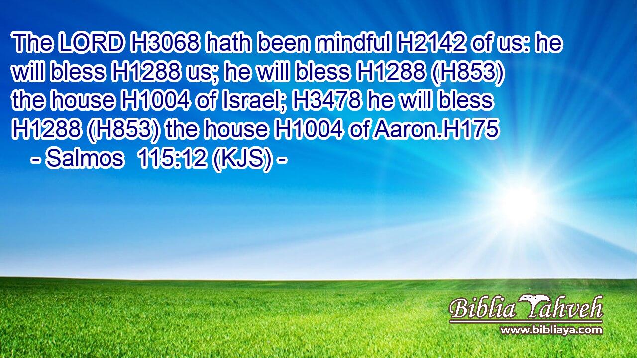The LORD H3068 hath been mindful H2142 of us: he will bless H1288 us; he will bless H1288 (H853) the house H1004 of Israel; H3478 he will bless H1288 (H853) the house H1004 of Aaron.H175