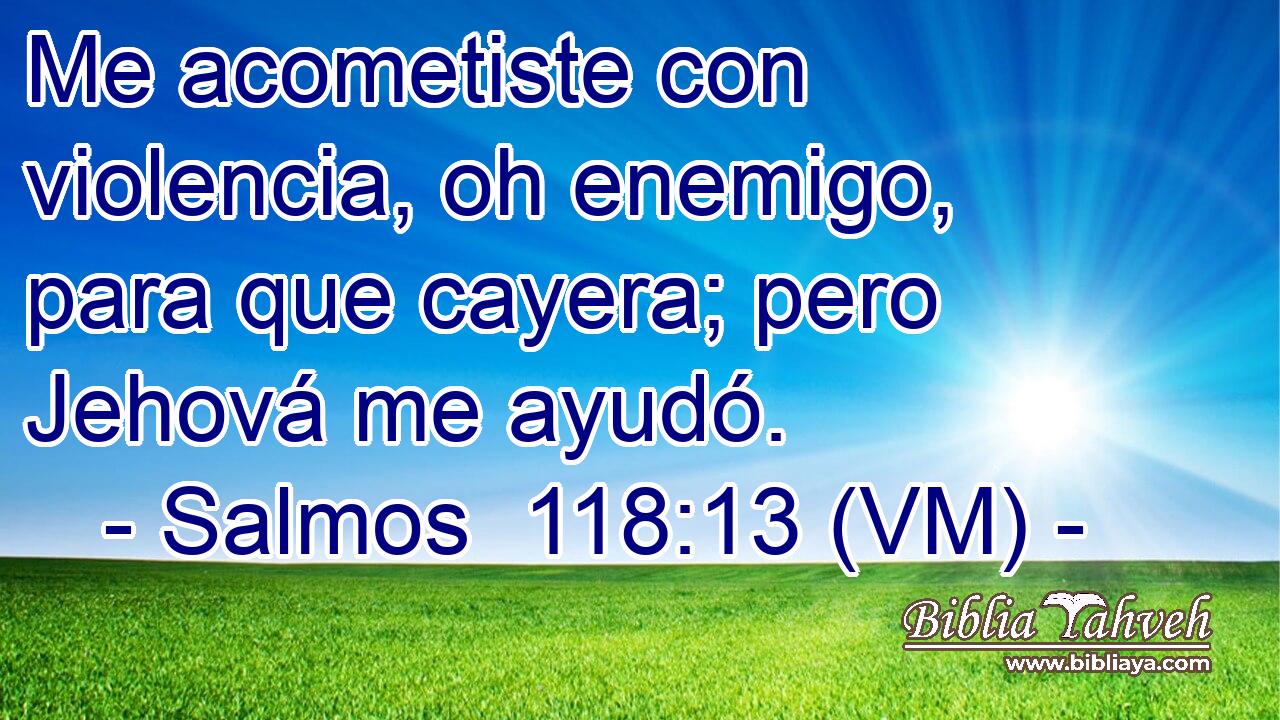  Me acometiste con violencia, oh enemigo, para que cayera; pero Jehová me ayudó. 